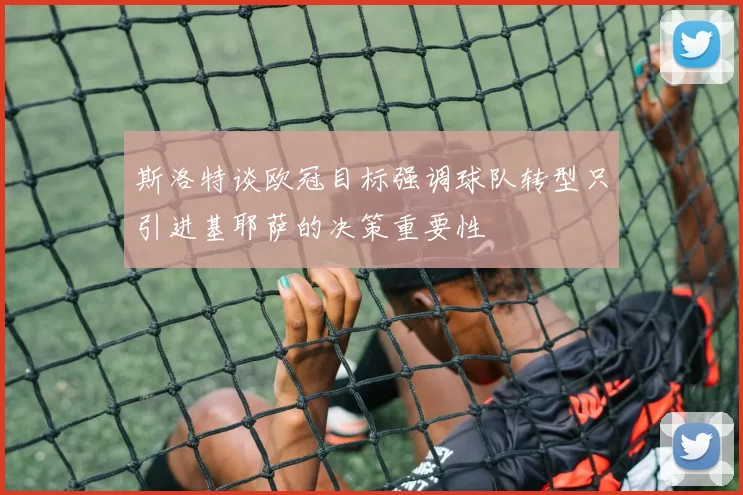 斯洛特谈欧冠目标强调球队转型只引进基耶萨的决策重要性