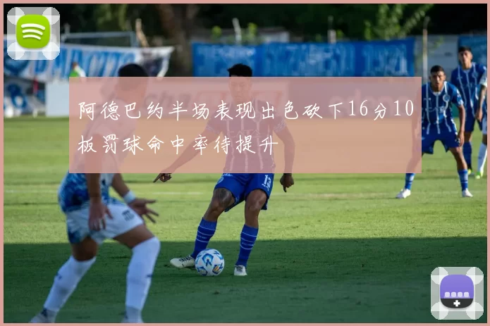 阿德巴约半场表现出色砍下16分10板罚球命中率待提升