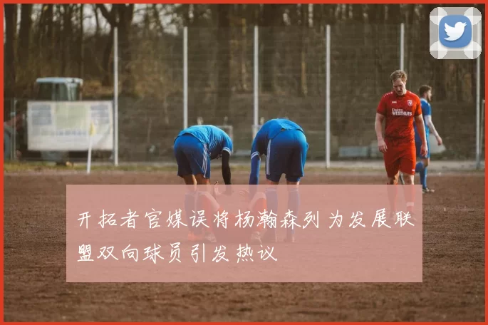 开拓者官媒误将杨瀚森列为发展联盟双向球员引发热议