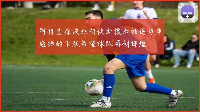 阿特金森谈独行侠新援加福德与华盛顿的飞跃希望球队再创辉煌