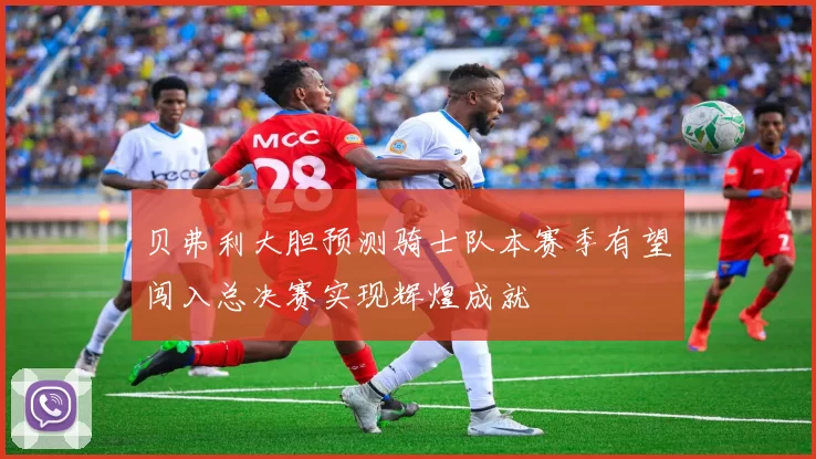 贝弗利大胆预测骑士队本赛季有望闯入总决赛实现辉煌成就