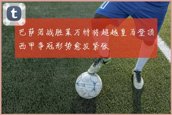 巴萨若战胜莱万特将超越皇马登顶西甲争冠形势愈发紧张