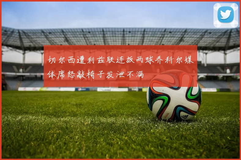 切尔西遭利兹联连扳两球乔科尔媒体席怒敲椅子发泄不满