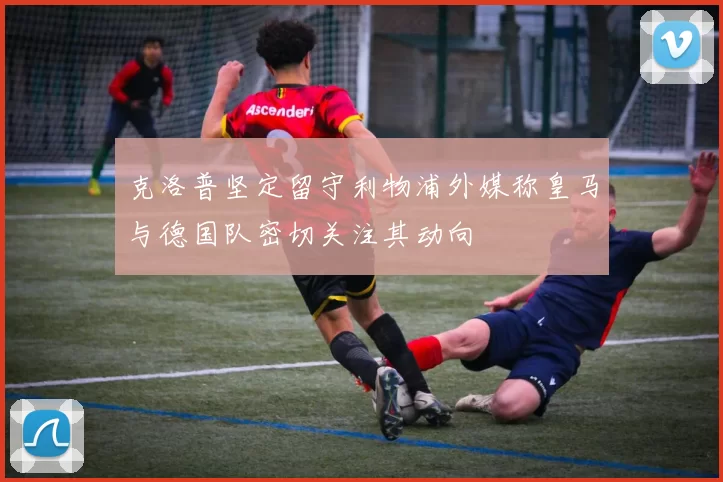 克洛普坚定留守利物浦外媒称皇马与德国队密切关注其动向