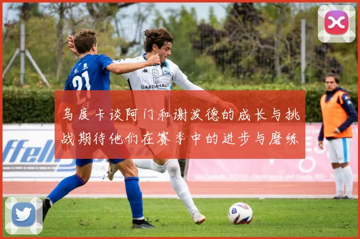 乌度卡谈阿门和谢泼德的成长与挑战期待他们在赛季中的进步与磨练