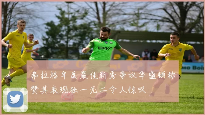 弗拉格年度最佳新秀争议华盛顿称赞其表现独一无二令人惊叹