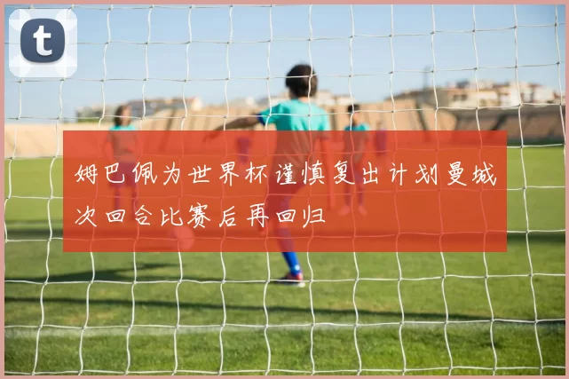 姆巴佩为世界杯谨慎复出计划曼城次回合比赛后再回归