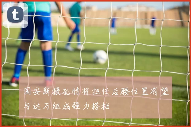 国安新援孔特将担任后腰位置有望与达万组成强力搭档