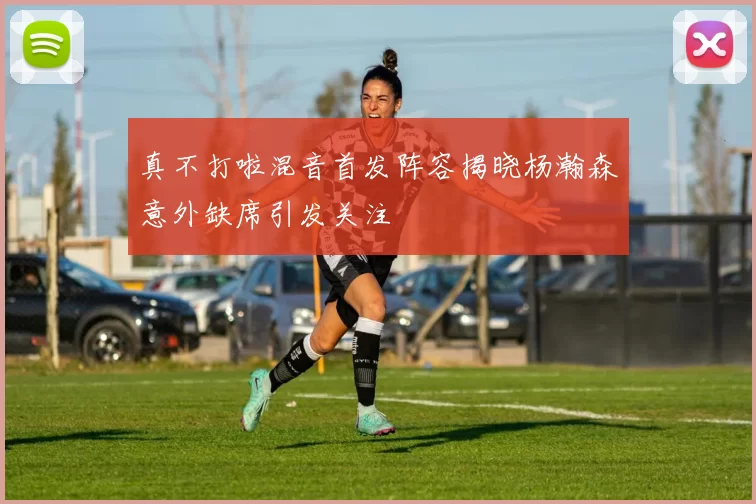 真不打啦混音首发阵容揭晓杨瀚森意外缺席引发关注