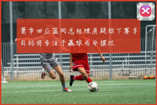 萧华回应篮网总经理质疑称下赛季目标将专注于赢球而非摆烂