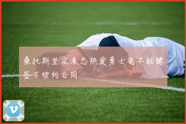桑托斯坚定表态热爱勇士毫不犹豫签下续约合同