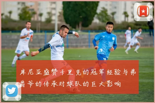 库尼亚盛赞卡里克的冠军经验与弗爵爷的传承对球队的巨大影响