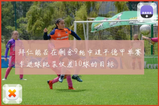 拜仁能否在剩余9轮中追平德甲单赛季进球纪录仅差10球的目标