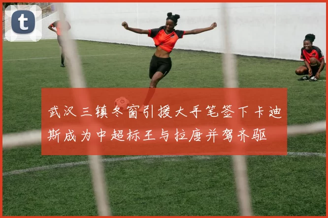 武汉三镇冬窗引援大手笔签下卡迪斯成为中超标王与拉唐并驾齐驱