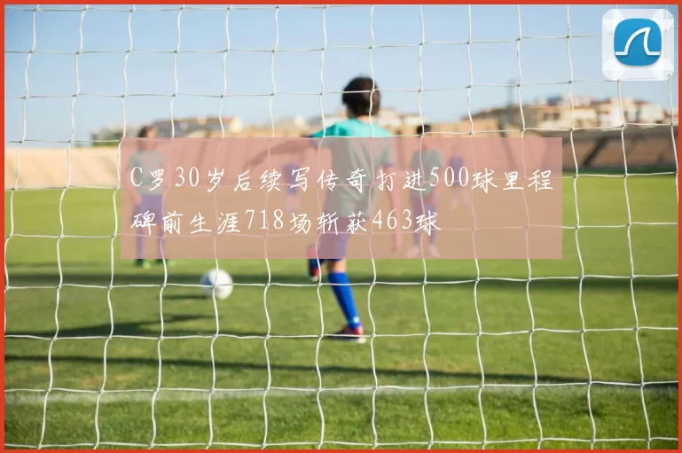 C罗30岁后续写传奇打进500球里程碑前生涯718场斩获463球