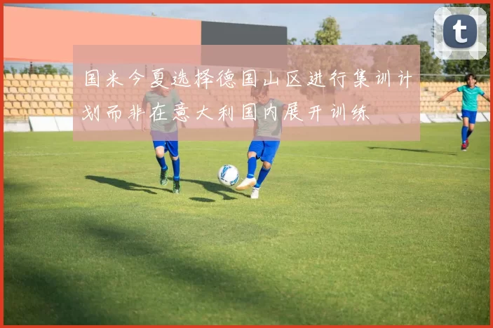 国米今夏选择德国山区进行集训计划而非在意大利国内展开训练