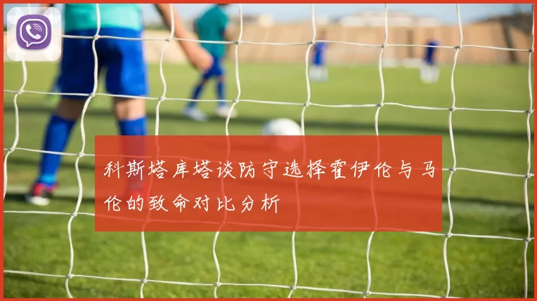 科斯塔库塔谈防守选择霍伊伦与马伦的致命对比分析
