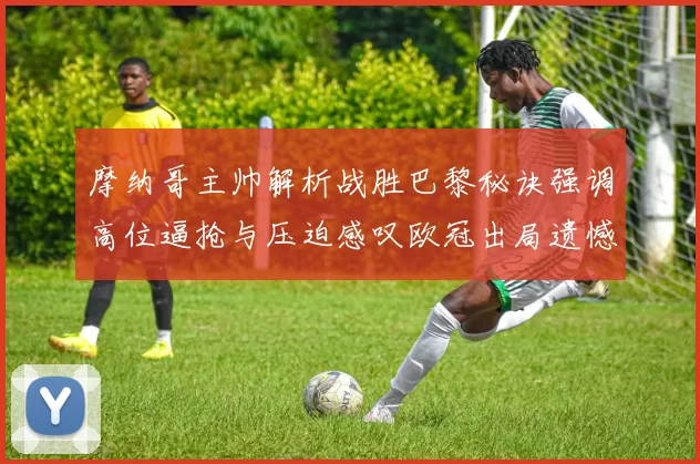 摩纳哥主帅解析战胜巴黎秘诀强调高位逼抢与压迫感叹欧冠出局遗憾