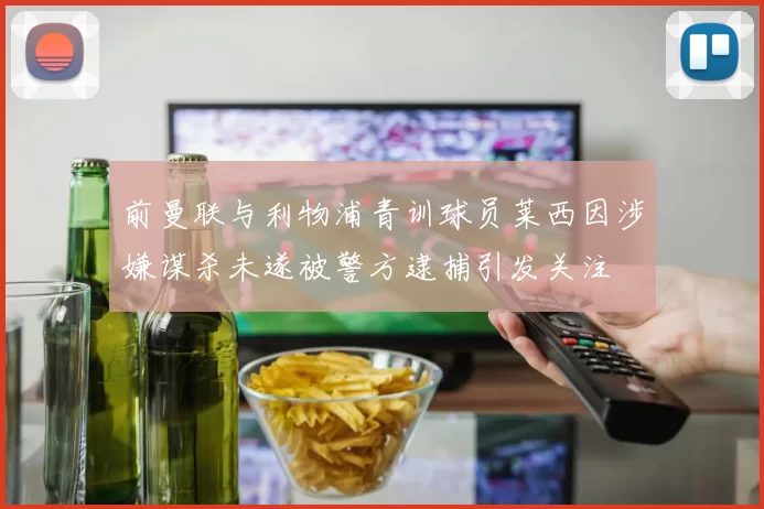 前曼联与利物浦青训球员莱西因涉嫌谋杀未遂被警方逮捕引发关注
