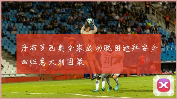 丹布罗西奥全家成功脱困迪拜安全回归意大利团聚